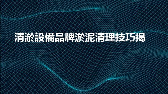 清淤設備品牌淤泥清理技巧揭秘：關鍵步驟和實用建議！